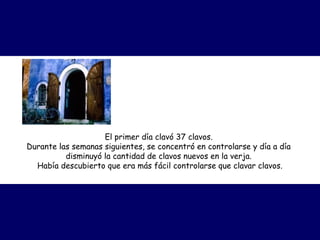 El primer día clavó 37 clavos.
Durante las semanas siguientes, se concentró en controlarse y día a día
disminuyó la cantidad de clavos nuevos en la verja.
Había descubierto que era más fácil controlarse que clavar clavos.
 