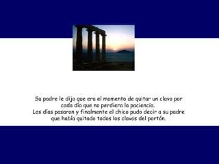 Su padre le dijo que era el momento de quitar un clavo por
cada día que no perdiera la paciencia.  
Los días pasaron y finalmente el chico pudo decir a su padre
que había quitado todos los clavos del portón.
 