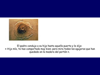 El padre condujo a su hijo hasta aquella puerta y le dijo:
« Hijo mío, te has comportado muy bien; pero mira todos los agujeros que han
quedado en la madera del portón ».
 