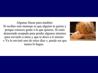 Algunas líneas para meditar: Si recibes este mensaje es que alguien te quiere y porque conoces gente a la que quieres. Si estás demasiado ocupado para perder algunos minutos para enviarlo a otros y que te dices a ti mismo:  « Ya lo enviaré uno de estos días », p uede ser que nunca lo hagas.   