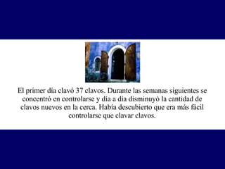 El primer día clavó 37 clavos. Durante las semanas siguientes se concentró en controlarse y día a día disminuyó la cantidad de clavos nuevos en la cerca. Había descubierto que era más fácil controlarse que clavar clavos. 