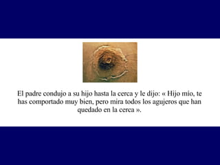 El padre condujo a su hijo hasta la cerca y le dijo: « Hijo mío, te has comportado muy bien, pero mira todos los agujeros que han quedado en la cerca ». 