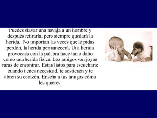Puedes clavar una navaja a un hombre y después retirarla, pero siempre quedará la herida.  No importan las veces que le pidas perdón, la herida permanecerá. Una herida provocada con la palabra hace tanto daño como una herida física. Los amigos son joyas raras de encontrar. Estan listos para escucharte cuando tienes necesidad, te sostienen y te abren su corazón.  Enseña a tus amigos cómo les quieres. 