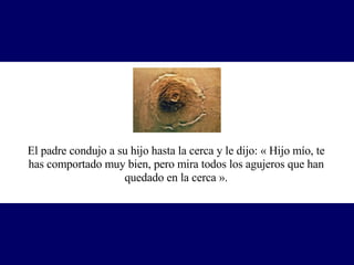 El padre condujo a su hijo hasta la cerca y le dijo: « Hijo mío, te has comportado muy bien, pero mira todos los agujeros que han quedado en la cerca ». 