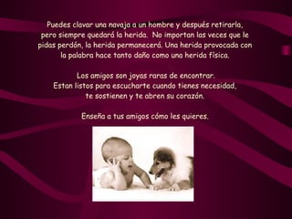 Puedes clavar una navaja a un hombre y después retirarla,  pero siempre quedará la herida.  No importan las veces que le  pidas perdón, la herida permanecerá. Una herida provocada con  la palabra hace tanto daño como una herida física.  Los amigos son joyas raras de encontrar. Estan listos para escucharte cuando tienes necesidad,  te sostienen y te abren su corazón.  Enseña a tus amigos cómo les quieres.   