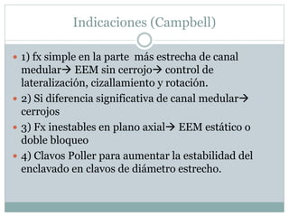 Indicaciones (Campbell)
 1) fx simple en la parte más estrecha de canal
medular EEM sin cerrojo control de
lateralización, cizallamiento y rotación.
 2) Si diferencia significativa de canal medular
cerrojos
 3) Fx inestables en plano axial EEM estático o
doble bloqueo
 4) Clavos Poller para aumentar la estabilidad del
enclavado en clavos de diámetro estrecho.
 