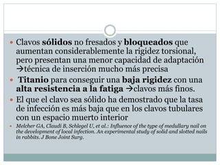  Clavos sólidos no fresados y bloqueados que
aumentan considerablemente la rigidez torsional,
pero presentan una menor capacidad de adaptación
técnica de inserción mucho más precisa
 Titanio para conseguir una baja rigidez con una
alta resistencia a la fatiga clavos más finos.
 El que el clavo sea sólido ha demostrado que la tasa
de infección es más baja que en los clavos tubulares
con un espacio muerto interior
 Melcher GA, Claudi B, Schlegel U, et al.: Influence of the type of medullary nail on
the development of local infection. An experimental study of solid and slotted nails
in rabbits. J Bone Joint Surg.
 
