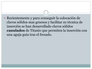  Recientemente y para conseguir la colocación de
clavos sólidos mas gruesos y facilitar su técnica de
inserción se han desarrollado clavos sólidos
canulados de Titanio que permiten la inserción con
una aguja guía tras el fresado.
 