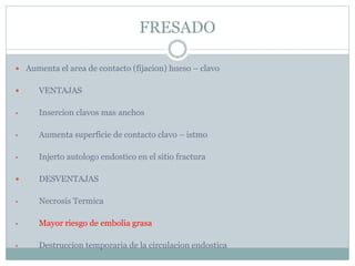FRESADO
 Aumenta el area de contacto (fijacion) hueso – clavo
 VENTAJAS
• Insercion clavos mas anchos
• Aumenta superficie de contacto clavo – istmo
• Injerto autologo endostico en el sitio fractura
 DESVENTAJAS
• Necrosis Termica
• Mayor riesgo de embolia grasa
• Destruccion temporaria de la circulacion endostica
 