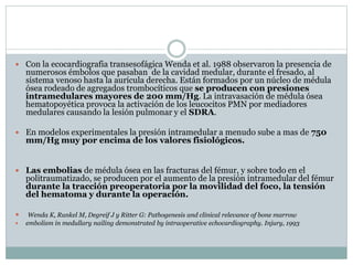  Con la ecocardiografia transesofágica Wenda et al. 1988 observaron la presencia de
numerosos émbolos que pasaban de la cavidad medular, durante el fresado, al
sistema venoso hasta la aurícula derecha. Están formados por un núcleo de médula
ósea rodeado de agregados trombocíticos que se producen con presiones
intramedulares mayores de 200 mm/Hg. La intravasación de médula ósea
hematopoyética provoca la activación de los leucocitos PMN por mediadores
medulares causando la lesión pulmonar y el SDRA.
 En modelos experimentales la presión intramedular a menudo sube a mas de 750
mm/Hg muy por encima de los valores fisiológicos.
 Las embolias de médula ósea en las fracturas del fémur, y sobre todo en el
politraumatizado, se producen por el aumento de la presión intramedular del fémur
durante la tracción preoperatoria por la movilidad del foco, la tensión
del hematoma y durante la operación.
 Wenda K, Runkel M, Degreif J y Ritter G: Pathogenesis and clinical relevance of bone marrow
 embolism in medullary nailing demonstrated by intraoperative echocardiography. Injury, 1993
 