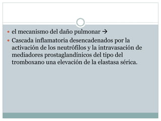  el mecanismo del daño pulmonar 
 Cascada inflamatoria desencadenados por la
activación de los neutrófilos y la intravasación de
mediadores prostaglandínicos del tipo del
tromboxano una elevación de la elastasa sérica.
 