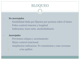 BLOQUEO
• No Acerrojados
– Estabilidad dada por fijacion por presion sobre el istmo
– Pobre control rotacion y longitud
– Indicacion: trazo neto, mediodiafisario
• Acerrojados
– Previenen colapso y acortamiento
– Mejor control rotacional
– Ampliacion indicacion: Fx conminutas y mas cercanas
 a las epifisis
 