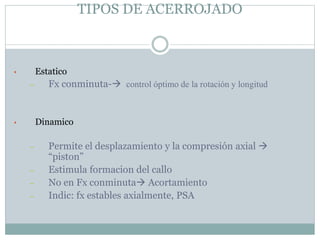 TIPOS DE ACERROJADO
• Estatico
– Fx conminuta- control óptimo de la rotación y longitud
• Dinamico
– Permite el desplazamiento y la compresión axial 
“piston”
– Estimula formacion del callo
– No en Fx conminuta Acortamiento
– Indic: fx estables axialmente, PSA
 