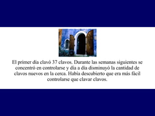 El primer día clavó 37 clavos. Durante las semanas siguientes se concentró en controlarse y día a día disminuyó la cantidad de clavos nuevos en la cerca. Había descubierto que era más fácil controlarse que clavar clavos. 