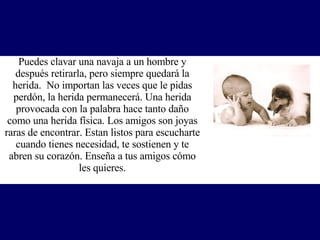 Puedes clavar una navaja a un hombre y después retirarla, pero siempre quedará la herida.  No importan las veces que le pidas perdón, la herida permanecerá. Una herida provocada con la palabra hace tanto daño como una herida física. Los amigos son joyas raras de encontrar. Estan listos para escucharte cuando tienes necesidad, te sostienen y te abren su corazón.  Enseña a tus amigos cómo les quieres. 