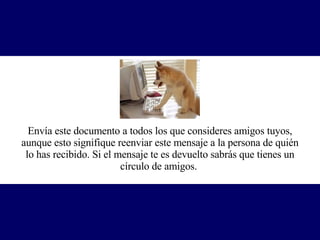 Envía este documento a todos los que consideres amigos tuyos, aunque esto signifique reenviar este mensaje a la persona de quién lo has recibido. Si el mensaje te es devuelto sabrás que tienes un círculo de amigos.   