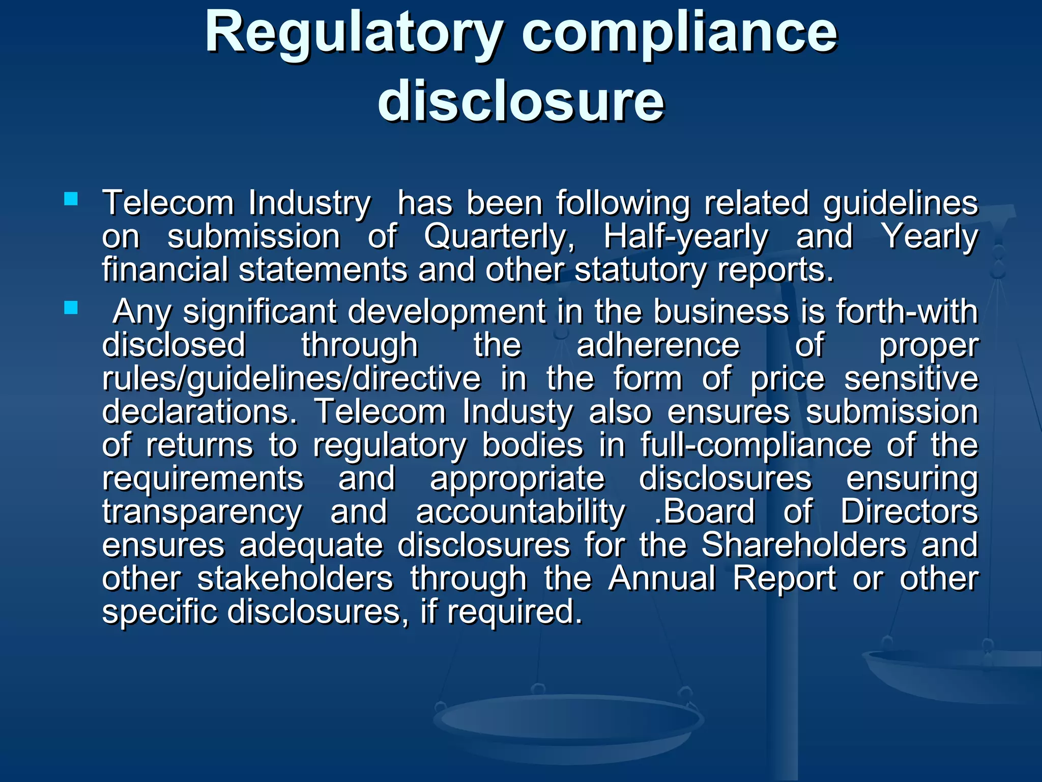 Regulatory complianceRegulatory compliance
disclosuredisclosure
 Telecom Industry has been following related guidelinesTelecom Industry has been following related guidelines
on submission of Quarterly, Half-yearly and Yearlyon submission of Quarterly, Half-yearly and Yearly
financial statements and other statutory reports.financial statements and other statutory reports.
 Any significant development in the business is forth-withAny significant development in the business is forth-with
disclosed through the adherence of properdisclosed through the adherence of proper
rules/guidelines/directive in the form of price sensitiverules/guidelines/directive in the form of price sensitive
declarations. Telecom Industy also ensures submissiondeclarations. Telecom Industy also ensures submission
of returns to regulatory bodies in full-compliance of theof returns to regulatory bodies in full-compliance of the
requirements and appropriate disclosures ensuringrequirements and appropriate disclosures ensuring
transparency and accountability .Board of Directorstransparency and accountability .Board of Directors
ensures adequate disclosures for the Shareholders andensures adequate disclosures for the Shareholders and
other stakeholders through the Annual Report or otherother stakeholders through the Annual Report or other
specific disclosures, if required.specific disclosures, if required.
  
 