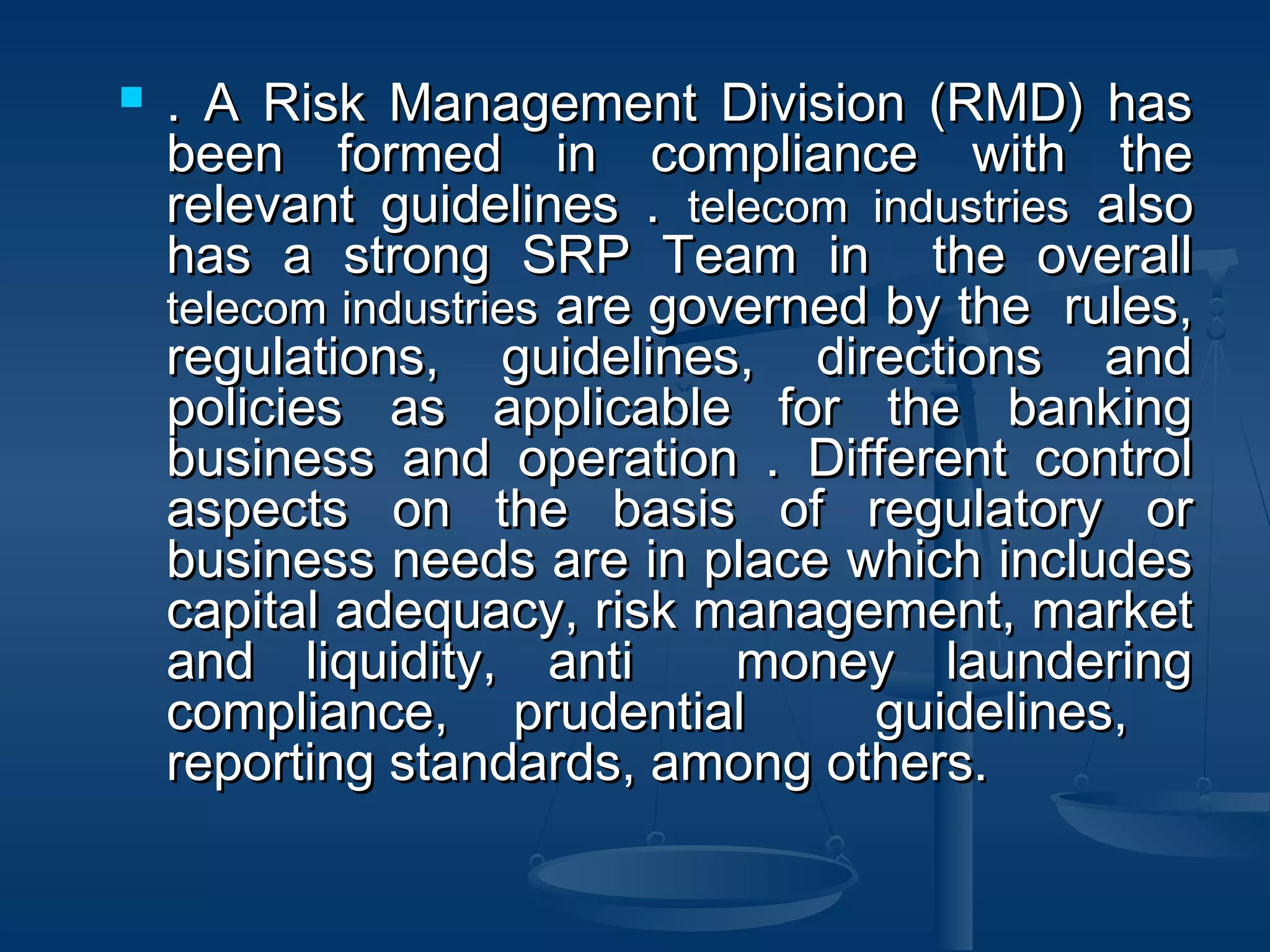  . A Risk Management Division (RMD) has. A Risk Management Division (RMD) has
been formed in compliance with thebeen formed in compliance with the
relevant guidelines .relevant guidelines . telecom industriestelecom industries alsoalso
has a strong SRP Team in the overallhas a strong SRP Team in the overall
telecom industriestelecom industries are governed by the rules,are governed by the rules,
regulations, guidelines, directions andregulations, guidelines, directions and
policies as applicable for the bankingpolicies as applicable for the banking
business and operation . Different controlbusiness and operation . Different control
aspects on the basis of regulatory oraspects on the basis of regulatory or
business needs are in place which includesbusiness needs are in place which includes
capital adequacy, risk management, marketcapital adequacy, risk management, market
and liquidity, anti money launderingand liquidity, anti money laundering
compliance, prudential guidelines,compliance, prudential guidelines,
reporting standards, among others.reporting standards, among others.
 