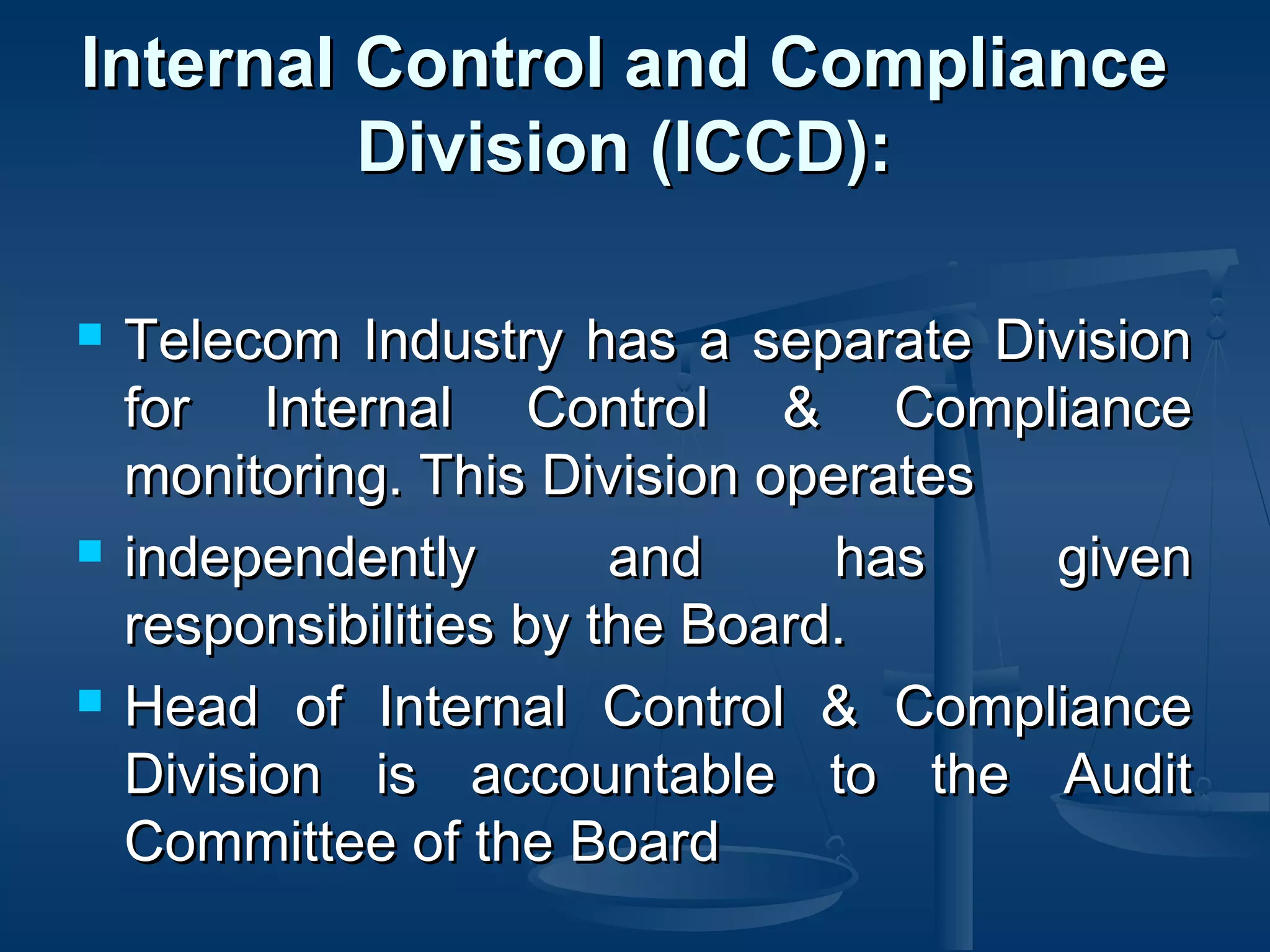 Internal Control and ComplianceInternal Control and Compliance
Division (ICCD):Division (ICCD):
 Telecom Industry has a separate DivisionTelecom Industry has a separate Division
for Internal Control & Compliancefor Internal Control & Compliance
monitoring. This Division operatesmonitoring. This Division operates
 independently and has givenindependently and has given
responsibilities by the Board.responsibilities by the Board.
 Head of Internal Control & ComplianceHead of Internal Control & Compliance
Division is accountable to the AuditDivision is accountable to the Audit
Committee of the BoardCommittee of the Board
 