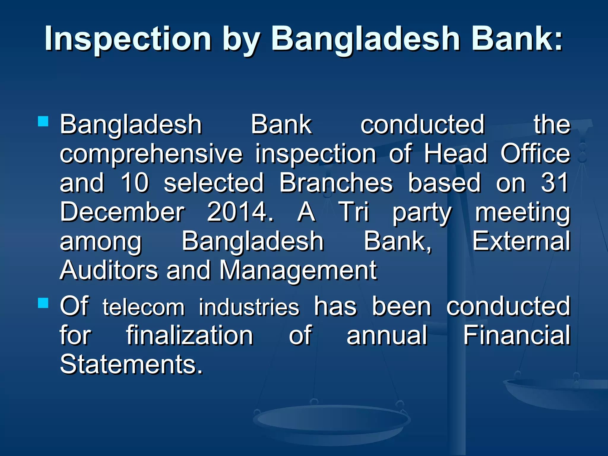 Inspection by Bangladesh Bank:Inspection by Bangladesh Bank:
 Bangladesh Bank conducted theBangladesh Bank conducted the
comprehensive inspection of Head Officecomprehensive inspection of Head Office
and 10 selected Branches based on 31and 10 selected Branches based on 31
December 2014. A Tri party meetingDecember 2014. A Tri party meeting
among Bangladesh Bank, Externalamong Bangladesh Bank, External
Auditors and ManagementAuditors and Management
 OfOf telecom industriestelecom industries has been conductedhas been conducted
for finalization of annual Financialfor finalization of annual Financial
Statements.Statements.  
 