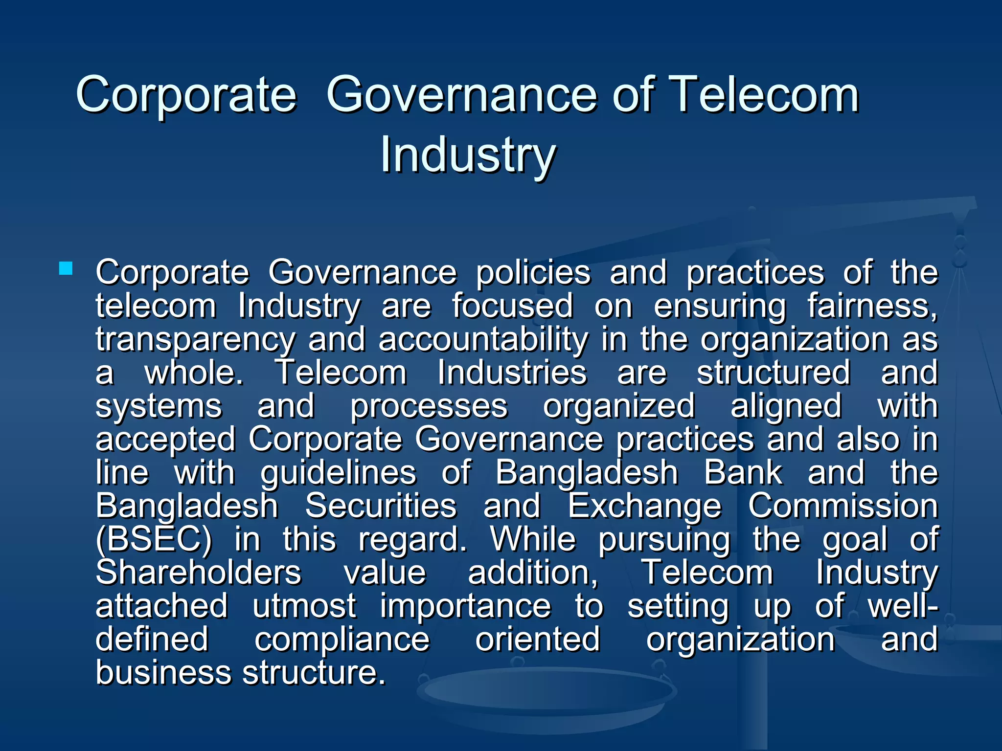 Corporate Governance of TelecomCorporate Governance of Telecom
IndustryIndustry
 Corporate Governance policies and practices of theCorporate Governance policies and practices of the
telecom Industry are focused on ensuring fairness,telecom Industry are focused on ensuring fairness,
transparency and accountability in the organization astransparency and accountability in the organization as
a whole. Telecom Industries are structured anda whole. Telecom Industries are structured and
systems and processes organized aligned withsystems and processes organized aligned with
accepted Corporate Governance practices and also inaccepted Corporate Governance practices and also in
line with guidelines of Bangladesh Bank and theline with guidelines of Bangladesh Bank and the
Bangladesh Securities and Exchange CommissionBangladesh Securities and Exchange Commission
(BSEC) in this regard. While pursuing the goal of(BSEC) in this regard. While pursuing the goal of
Shareholders value addition, Telecom IndustryShareholders value addition, Telecom Industry
attached utmost importance to setting up of well-attached utmost importance to setting up of well-
defined compliance oriented organization anddefined compliance oriented organization and
business structure.business structure.
 