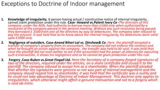 Exceptions to Doctrine of Indoor management
1. Knowledge of irregularity. A person having actual / constructive notice of internal irregularity ,
cannot claim protection under this rule. Case- Howard vs.Patent Ivory Co -The directors of this
company ,under the AOA, had authority to borrow more than £1000 only when authorized by a
resolution of the company passed in the general meeting. Without any such resolution being passed,
they borrowed £ 3500 from one of the directors by way of debentures. The company later refused to
pay the amount. It was held that as he knew about the internal irregularity, his debentures were valid
upto £1000 only.
2. Negligence of outsiders. Case-Anand Bihari Lal vs. Dinshaw& Co. Here the plaintiff accepted a
transfer of company’s property from its accountant. The company did not enforce the contract and
when he brought an action against the company , the transfer was held to be void. It was held that
since the plaintiff did not even bother to see if the accountant had the power of attorney for executing
such a transaction, it shows his negligience and so he cannot be given protection under this rule.
3. Forgery .Case-Ruben vs.Great Fingall Ltd. Here the Secretary of a company forged signatures of
two of the directors, required under the articles, on a share certificate and issued it to the
plaintiff. The company refused to accept him as a shareholder. When the plaintiff pleaded
that whether the signatures were genuine or not was part of internal management and the
company should regard him as shareholder, it was held that the certificate was a nullity and
he could not take advantage of Doctrine of Indoor Management. This doctrine only applies to
irregularities which otherwise might affect a genuine transaction and not to a forgery which
is void ab-initio.
 