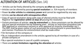 ALTERATION OF ARTICLES (Sec.14)
• Articles can be freely altered by the company as often as required.
• Articles can be altered by passing special resolution i.e. 34 majority of members
• Power to alter articles is a statutory power and cannot be negatived by any way.
• Articles can be altered with retrospective effect.
• Copy of special resolution along with copy of altered articles must be filed with
Registrar for registration within 15 days of passing the resolution
• Certain provisions of articles may be entrenched i.e. those provisions can be altered by
not just special resolution but by following even stricter or restrictive procedure (say
90% approval or unanimous consent or with approval of minority shareholder etc.) .
The ROC shall be given notice of such provisions for entrenchment in prescribed form
and manner. Provisions for entrenchment shall be made either
On formation of the company or
By an independent amendment in the articles agreed to by all members in case of a
private company or
By a special resolution in case of a public company.
• There are certain limitations regarding the alteration of articles
 