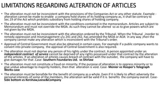 LIMITATIONS REGARDING ALTERATION OF ARTICLES
• The alteration must not be inconsistent with the provisions of the Companies Act or any other statute. Example -
alteration cannot be made to enable a company hold shares of its holding company as, it shall be contrary to
Sec.19 of the Act which prohibits subsidiary from holding shares of holding company.
• The alteration must not be inconsistent with the conditions contained in the memorandum. Articles are subject to
Memorandum and must not override the MOA. As such they cannot be altered so as to give powers which are
not given by the MOA.
• The alteration must not be inconsistent with the alteration ordered by the Tribunal. When the Tribunal ,inorder to
remedy oppression and mismanagement us 241 and 242, has amended the MOA or AOA in any way ,then the
company cannot make any alteration which is inconsistent with the Tribunal's order.
• Approval of Central Government must also be obtained in certain cases. For example if a public company wants to
convert into private company, the approval of Central Government is also required.
• The alteration must not deprive any person of his rights under the contract. A person appointed under an
independent contract of service cannot be deprived of any rights possessed under that contract by the alteration
of the articles. If an alteration of articles causes breach of contract with the outsider, the company will have to
give damages for that .Case- Southern Foundaries Ltd. vs Shirlaw
• The alteration must not constitute a fraud on minority. If the purpose of alteration is to oppress minority or to
give undue advantage to majority holders, then that alteration is void. Case- Menier vs Hooper's Telegraph
Works case
• The alteration must be bonafide for the benefit of company as a whole. Even if it is likely to affect adversely the
personal interests of some of the members, the alteration will be valid if it is benefits the company overall. Case-
Side bottom vs Kershaw,Leese&Company
 