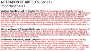 ALTERATION OF ARTICLES (Sec.14)
Important cases
Southern Foundaries Ltd. vs Shirlaw The AOA of a company provided that the managing
director had to be director and if he ceased to be a director, he could not function as MD .Shirlaw
,a director, entered into an agreement with company by which he was appointed as MD for 10
years. After 3 years this company was taken over by some other company F. Soon after the
takeover, articles were altered and power was given to the company to dismiss any director. After
one year, Shirlaw was removed from directorship with the consequence that he ceased to be the
MD. It was held that this alteration enabled the company to commit a breach of contract with
Shirlaw and thus the company is liable to pay damages to Shirlaw as he was dismissed before his
term was over.
Menier vs Hooper's Telegraph Works case certain persons were in majority both in Company A
as well as Company B. They held a meeting in Company A and passed a resolution to alter the
articles and to compromise an action against Company B. The minority holders alleged that the
alteration was favourable to Company B but was unfavourable to Company A. Consequently, the
resolution was held invalid and set aside.
Side bottom vs Kershaw,Leese&Company A private company altered its articles and thereby
authorised its directors to order any shareholder, carrying on competitive trade to that of
company to transfer his shares at a fair value to persons nominated by the directors. The
alteration was held to be valid as it was for the benefit of the company as a whole, even though
interests of some of the members were adversely affected. But where an alteration is not in the
benefit of the company as a whole but is for the benefit of the majority, then it is not valid.
 