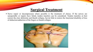 Surgical Treatment
 Nerve repair or decompression where possible is the treatment of choice. If the nerves are
unrepairable or repairs have failed, tendon transfers can be considered. Tendon transfers at best
correct the claw deformity and thumb collapse, but do little to restore the functional disability of loss
of abduction/adduction of the fingers or thumb collapse.
17
 