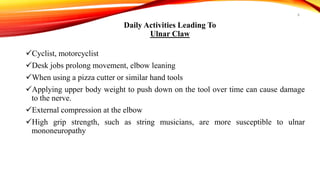 Daily Activities Leading To
Ulnar Claw
Cyclist, motorcyclist
Desk jobs prolong movement, elbow leaning
When using a pizza cutter or similar hand tools
Applying upper body weight to push down on the tool over time can cause damage
to the nerve.
External compression at the elbow
High grip strength, such as string musicians, are more susceptible to ulnar
mononeuropathy
6
 