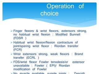 Operation of 
choice 
 Finger flexors & wrist flexors, extensors strong, 
no habitual wrist flexion : Modified Bunnell 
(FDSR ) 
 Habitual wrist flexion/flexion contracture of 
joint/sparing wrist flexor : Riordan transfer 
(FCR) 
 Wrist extensors strong, weak flexors : Brand 
transfer (ECRL ) 
 FDS/wrist flexor Fowler tenodesis/or extensor 
unavailable : Fowler ( EPI)/ Riordan 
modification of Fowler 
 No muscle available, supple joints : Zancolli 
 