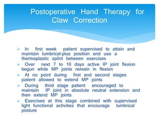 Postoperative Hand Therapy for 
Claw Correction 
 In first week patient supervised to attain and 
maintain lumbrical-plus position and use a 
thermoplastic splint between exercises 
 Over next 7 to 10 days active IP joint flexion 
begun while MP joints remain in flexion 
 At no point during first and second stages 
patient allowed to extend MP joints 
 During third stage patient encouraged to 
maintain IP joint in absolute neutral extension and 
then extend MP joints 
 Exercises at this stage combined with supervised 
light functional activities that encourage lumbrical 
posture 
 
