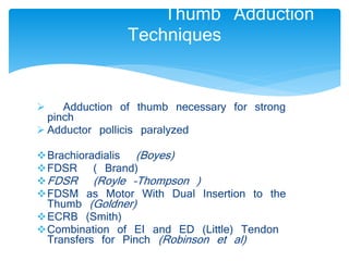 Thumb Adduction 
Techniques 
 Adduction of thumb necessary for strong 
pinch 
 Adductor pollicis paralyzed 
Brachioradialis (Boyes) 
FDSR ( Brand) 
FDSR (Royle –Thompson ) 
FDSM as Motor With Dual Insertion to the 
Thumb (Goldner) 
ECRB (Smith) 
Combination of EI and ED (Little) Tendon 
Transfers for Pinch (Robinson et al) 
 