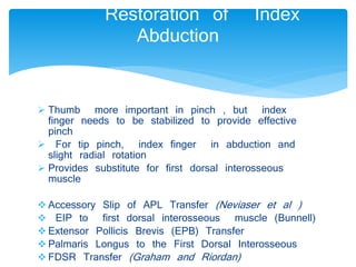 Restoration of Index 
Abduction 
 Thumb more important in pinch , but index 
finger needs to be stabilized to provide effective 
pinch 
 For tip pinch, index finger in abduction and 
slight radial rotation 
 Provides substitute for first dorsal interosseous 
muscle 
 Accessory Slip of APL Transfer (Neviaser et al ) 
 EIP to first dorsal interosseous muscle (Bunnell) 
 Extensor Pollicis Brevis (EPB) Transfer 
 Palmaris Longus to the First Dorsal Interosseous 
 FDSR Transfer (Graham and Riordan) 
 