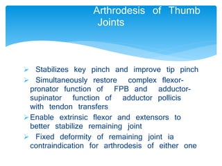 Arthrodesis of Thumb 
Joints 
 Stabilizes key pinch and improve tip pinch 
 Simultaneously restore complex flexor-pronator 
function of FPB and adductor-supinator 
function of adductor pollicis 
with tendon transfers 
Enable extrinsic flexor and extensors to 
better stabilize remaining joint 
 Fixed deformity of remaining joint ia 
contraindication for arthrodesis of either one 
 