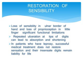 RESTORATION OF 
SENSIBILITY 
Loss of sensibility in ulnar border of 
hand and loss of proprioception in little 
finger significant functional limitations 
 Repeated ulceration at tips of digits 
can lead to absorption and shortening 
In patients who have leprosy, successful 
medical treatment does not restore 
sensation and their insensate digits remain 
liability for life 
 