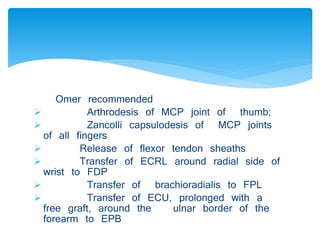 Omer recommended 
 Arthrodesis of MCP joint of thumb; 
 Zancolli capsulodesis of MCP joints 
of all fingers 
 Release of flexor tendon sheaths 
 Transfer of ECRL around radial side of 
wrist to FDP 
 Transfer of brachioradialis to FPL 
 Transfer of ECU, prolonged with a 
free graft, around the ulnar border of the 
forearm to EPB 
 