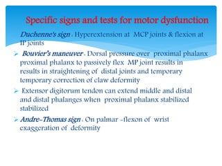 Specific signs and tests for motor dysfunction 
Duchenne's sign : Hyperextension at MCP joints & flexion at 
IP joints 
 Bouvier’s maneuver : Dorsal pressure over proximal phalanx 
proximal phalanx to passively flex MP joint results in 
results in straightening of distal joints and temporary 
temporary correction of claw deformity 
 Extensor digitorum tendon can extend middle and distal 
and distal phalanges when proximal phalanx stabilized 
stabilized 
Andre-Thomas sign : On palmar -flexon of wrist 
exaggeration of deformity 
 