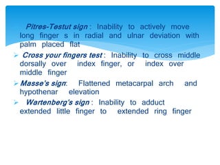  Pitres-Testut sign : Inability to actively move 
long finger s in radial and ulnar deviation with 
palm placed flat 
 Cross your fingers test : Inability to cross middle 
dorsally over index finger, or index over 
middle finger 
Masse's sign : Flattened metacarpal arch and 
hypothenar elevation 
 Wartenberg's sign : Inability to adduct 
extended little finger to extended ring finger 
 