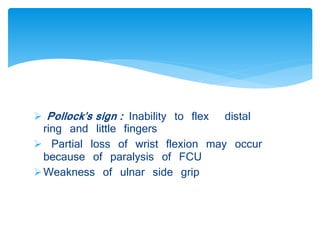  Pollock's sign : Inability to flex distal 
ring and little fingers 
 Partial loss of wrist flexion may occur 
because of paralysis of FCU 
Weakness of ulnar side grip 
 