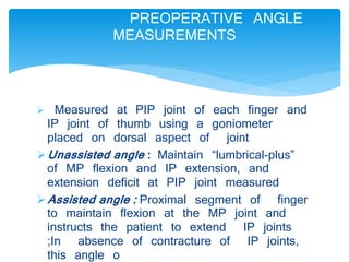PREOPERATIVE ANGLE 
MEASUREMENTS 
 Measured at PIP joint of each finger and 
IP joint of thumb using a goniometer 
placed on dorsal aspect of joint 
Unassisted angle : Maintain “lumbrical-plus” 
of MP flexion and IP extension, and 
extension deficit at PIP joint measured 
Assisted angle : Proximal segment of finger 
to maintain flexion at the MP joint and 
instructs the patient to extend IP joints 
;In absence of contracture of IP joints, 
this angle o 
 