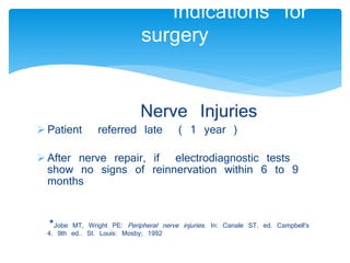 Indications for 
surgery 
Nerve Injuries 
 Patient referred late ( 1 year ) 
 After nerve repair, if electrodiagnostic tests 
show no signs of reinnervation within 6 to 9 
months 
*Jobe MT, Wright PE: Peripheral nerve injuries . In: Canale ST, ed. Campbell's 
4. 9th ed.. St. Louis: Mosby; 1992 
 