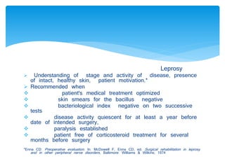 Leprosy 
 Understanding of stage and activity of disease, presence 
of intact, healthy skin, patient motivation.* 
 Recommended when 
 patient's medical treatment optimized 
 skin smears for the bacillus negative 
 bacteriological index negative on two successive 
tests 
 disease activity quiescent for at least a year before 
date of intended surgery, 
 paralysis established 
 patient free of corticosteroid treatment for several 
months before surgery 
*Enna CD: Preoperative evaluation . In: McDowell F, Enna CD, ed. Surgical rehabilitation in leprosy 
and in other peripheral nerve disorders , Baltimore: Williams & Wilkins; 1974 
 