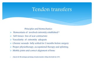 Tendon transfers 
Principles and biomechanics 
 Homeostasis of involved extremity established * 
 Soft tissues free of scar contracture 
 Vascularity of extremity adequate 
 Chronic wounds fully settled for 3 months before surgery 
 Proper physiotherapy, occupational therapy and splinting 
 Mobile joints and correct alignment of bone 
 Omer Jr GE: The technique and timing of tendon transfers. Orthop Clin North Am 1974 
 