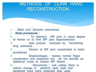 METHODS OF CLAW HAND 
RECONSTRUCTION 
 Static and Dynamic procedures 
 Static procedures : 
 To maintain MP joint in some degree 
of flexion or to limit MP joint hyperextension 
 claw posture reversed by functioning 
long extensors 
 Flexion of MP joint unrestricted in static 
procedures 
 Disadvantages : restore normal finger 
coordination and sequence but do not provide an 
additional motor to restore MP flexion. 
 Recurrence : rule unless there is 
radical change in patient's work style and 
paralyzed hand more protected than used 
 
