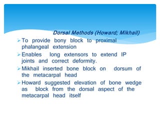 Dorsal Methods (Howard; Mikhail) 
To provide bony block to proximal 
phalangeal extension 
Enables long extensors to extend IP 
joints and correct deformity. 
Mikhail inserted bone block on dorsum of 
the metacarpal head 
Howard suggested elevation of bone wedge 
as block from the dorsal aspect of the 
metacarpal head itself 
 