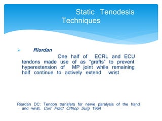  Riordan 
Static Tenodesis 
Techniques 
One half of ECRL and ECU 
tendons made use of as “grafts” to prevent 
hyperextension of MP joint while remaining 
half continue to actively extend wrist 
Riordan DC: Tendon transfers for nerve paralysis of the hand 
and wrist. Curr Pract Orthop Surg 1964 
 