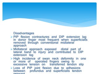 Disadvantages 
 PIP flexion contractures and DIP extension lag 
in donor finger most frequent when superficialis 
removed through conventional midlateral 
approach 
 Midlateral approach exposed distal part of 
lateral band to injury and contributed to DIP 
extension lag 
 High incidence of swan neck deformity in one 
or more of operated fingers owing to 
excessive tension on transferred tendon slip 
 Loss of PIP joint flexion due to adhesions 
between profundus and superficialis tendon 
remnant 
 