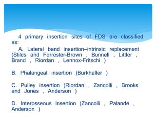 4 primary insertion sites of FDS are classified 
as: 
A. Lateral band insertion—intrinsic replacement 
(Stiles and Forrester-Brown , Bunnell , Littler , 
Brand , Riordan , Lennox-Fritschi ) 
B. Phalangeal insertion (Burkhalter ) 
C. Pulley insertion (Riordan , Zancolli , Brooks 
and Jones , Anderson ) 
D. Interosseous insertion (Zancolli , Palande , 
Anderson ) 
 